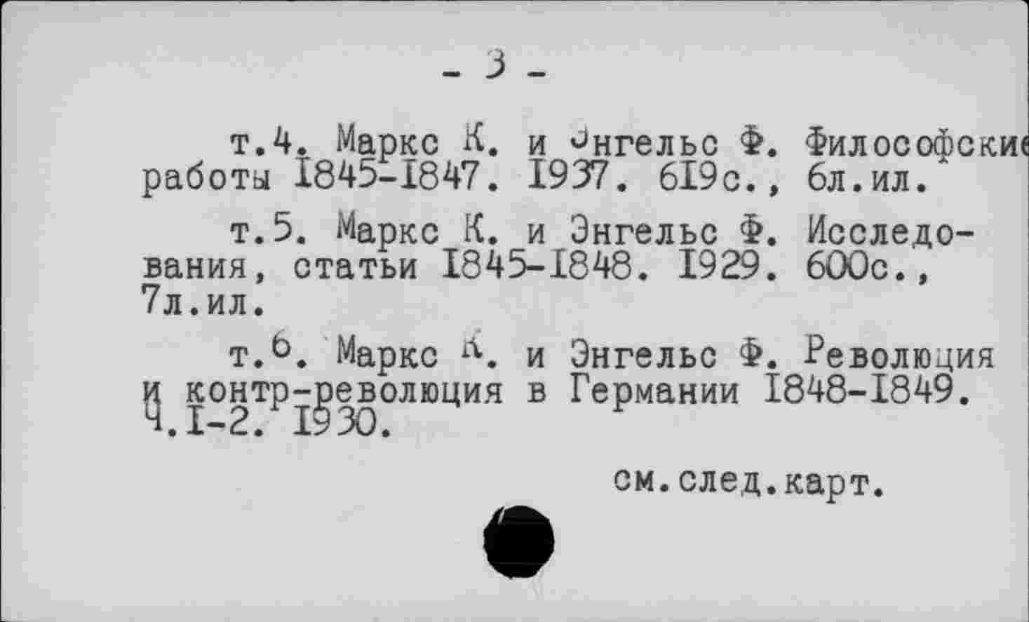 ﻿- з -
т.4. Маркс К. и Энгельс Ф. Философски« работы 1845-1847. 1937. 619с., 6л.ил."
т.5. Маркс К. и Энгельс Ф. Исследования, статьи 1845-1848. 1929. 600с., 7л.ил.
т.6. Маркс Л. и Энгельс Ф. Революция и контрреволюция в Германии 1848-1849.
см.след.карт.